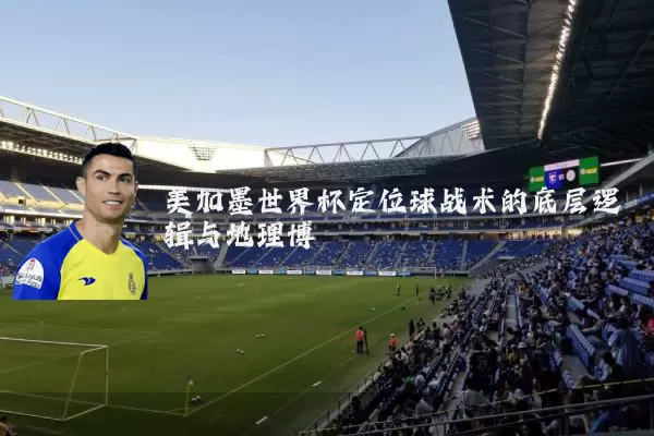 美加墨世界杯定位球战术的底层逻辑与地理博弈