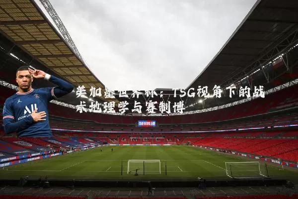 美加墨世界杯:TSG视角下的战术地理学与赛制博弈
