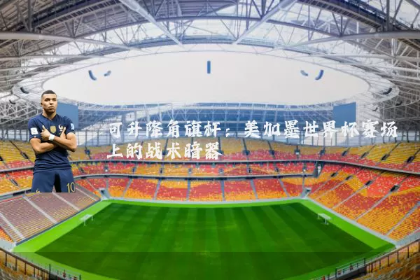可升降角旗杆：美加墨世界杯赛场上的战术暗器