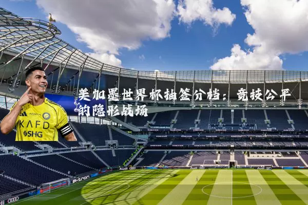 美加墨世界杯抽签分档：竞技公平的隐形战场