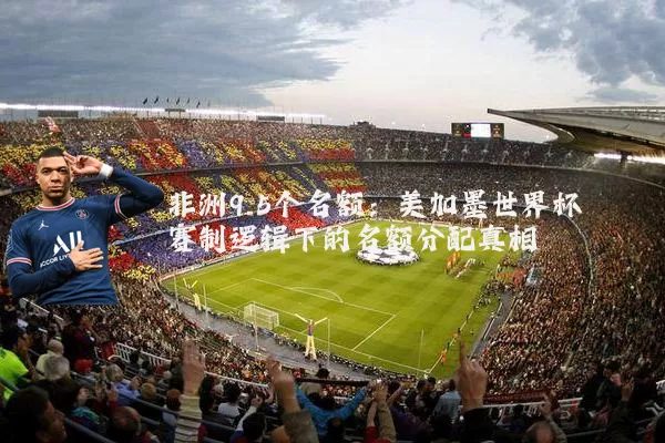 非洲9.5个名额:美加墨世界杯赛制逻辑下的名额分配真相