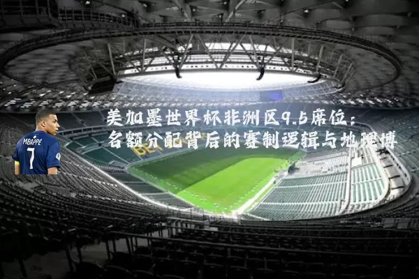 美加墨世界杯非洲区9.5席位:名额分配背后的赛制逻辑与地理博弈
