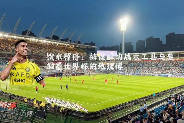 饮水暂停:被误解的战术工具与美加墨世界杯的地理博弈